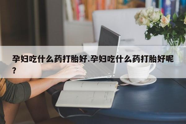 打胎药联系微信孕妇吃什么药打胎好.孕妇吃什么药打胎好呢？
