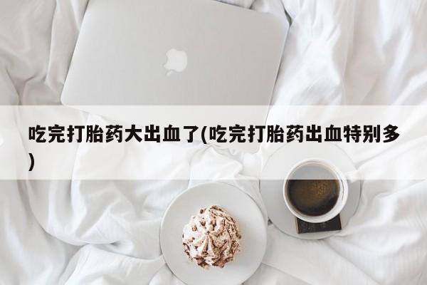 打胎药联系微信吃完打胎药大出血了(吃完打胎药出血特别多)