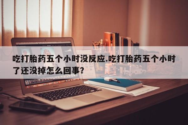 打胎药联系微信吃打胎药五个小时没反应.吃打胎药五个小时了还没掉怎么回事？