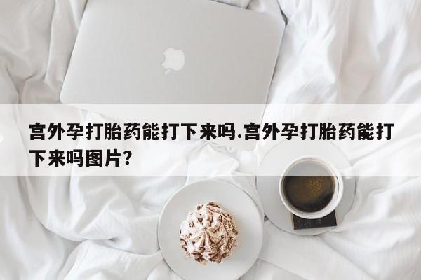 打胎药联系微信宫外孕打胎药能打下来吗.宫外孕打胎药能打下来吗图片？