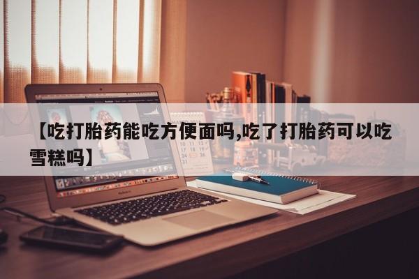 打胎药联系微信【吃打胎药能吃方便面吗,吃了打胎药可以吃雪糕吗】