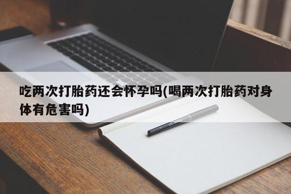 打胎药联系微信吃两次打胎药还会怀孕吗(喝两次打胎药对身体有危害吗)