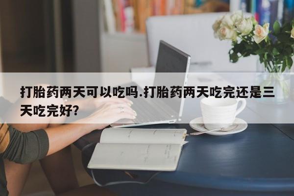 打胎药联系微信打胎药两天可以吃吗.打胎药两天吃完还是三天吃完好？
