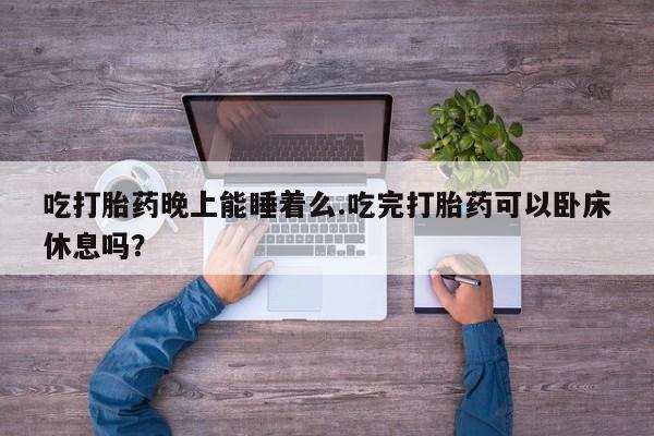 打胎药联系微信吃打胎药晚上能睡着么.吃完打胎药可以卧床休息吗？