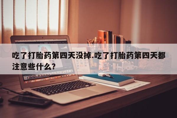 打胎药联系微信吃了打胎药第四天没掉.吃了打胎药第四天都注意些什么？