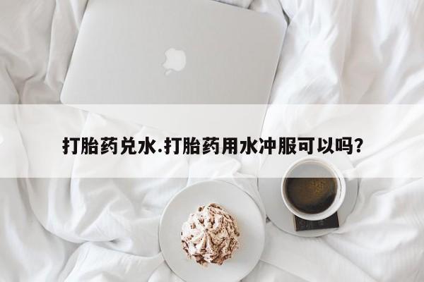 打胎药联系微信打胎药兑水.打胎药用水冲服可以吗？
