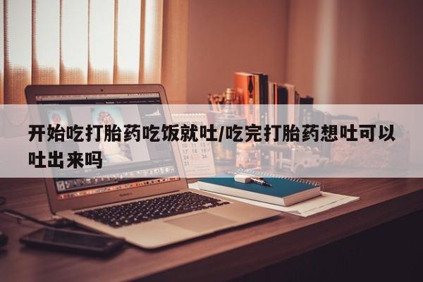 打胎药联系微信开始吃打胎药吃饭就吐/吃完打胎药想吐可以吐出来吗