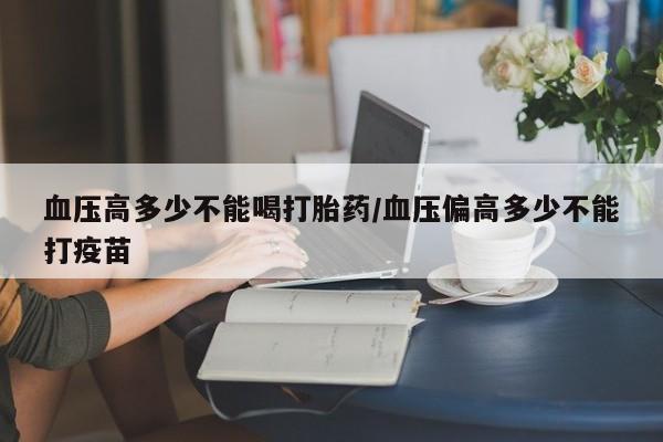 打胎药联系微信血压高多少不能喝打胎药/血压偏高多少不能打疫苗