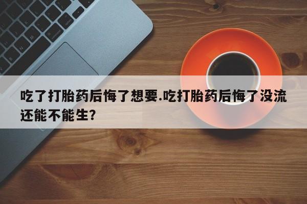 打胎药联系微信吃了打胎药后悔了想要.吃打胎药后悔了没流还能不能生？