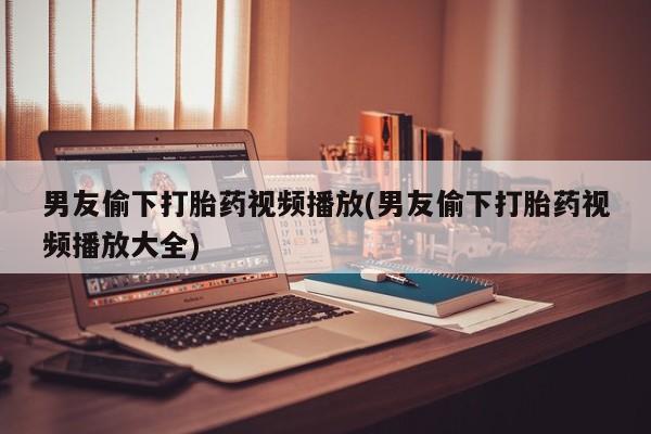 打胎药联系微信男友偷下打胎药视频播放(男友偷下打胎药视频播放大全)