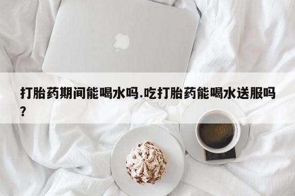 打胎药联系微信打胎药期间能喝水吗.吃打胎药能喝水送服吗？