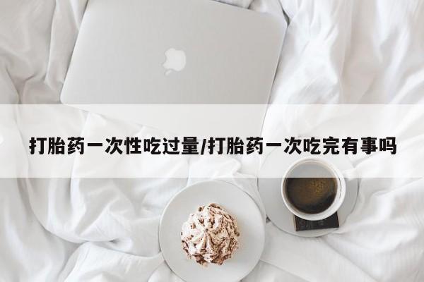 打胎药联系微信打胎药一次性吃过量/打胎药一次吃完有事吗
