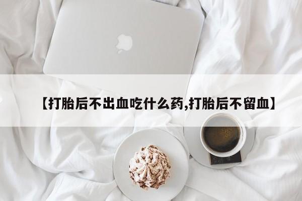 打胎药联系微信【打胎后不出血吃什么药,打胎后不留血】