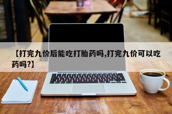 打胎药联系微信【打完九价后能吃打胎药吗,打完九价可以吃药吗?】