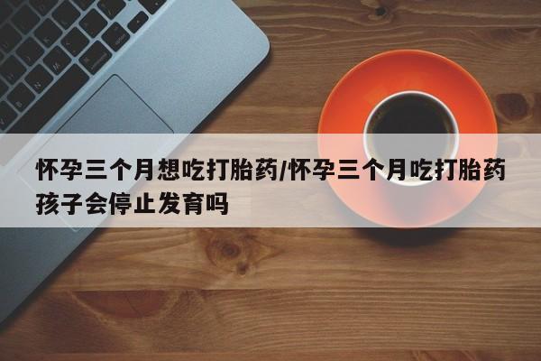 打胎药联系微信怀孕三个月想吃打胎药/怀孕三个月吃打胎药孩子会停止发育吗