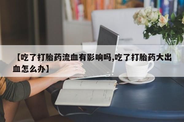 打胎药联系微信【吃了打胎药流血有影响吗,吃了打胎药大出血怎么办】