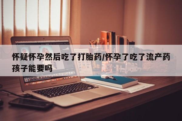 打胎药联系微信怀疑怀孕然后吃了打胎药/怀孕了吃了流产药孩子能要吗
