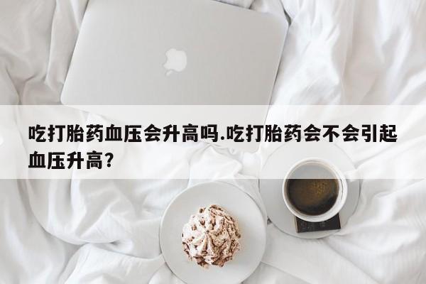 打胎药联系微信吃打胎药血压会升高吗.吃打胎药会不会引起血压升高？