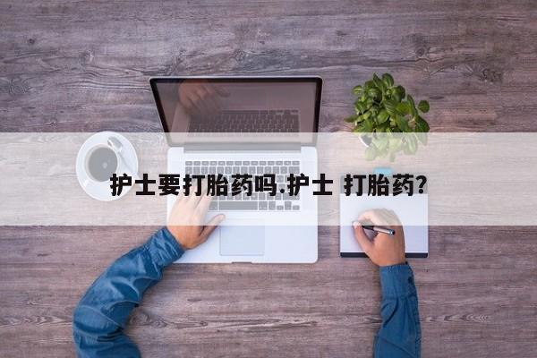 打胎药联系微信护士要打胎药吗.护士 打胎药？