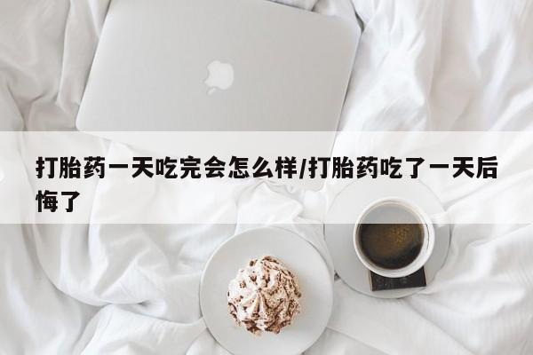 打胎药联系微信打胎药一天吃完会怎么样/打胎药吃了一天后悔了
