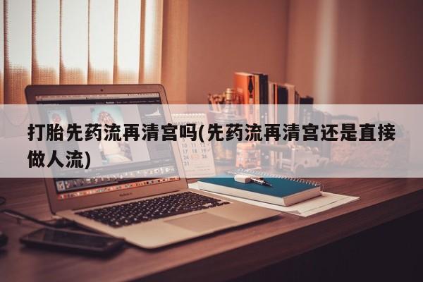 打胎药联系微信打胎先药流再清宫吗(先药流再清宫还是直接做人流)