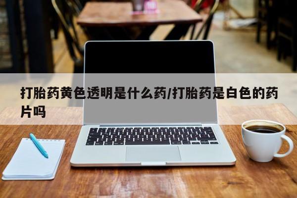 打胎药联系微信打胎药黄色透明是什么药/打胎药是白色的药片吗