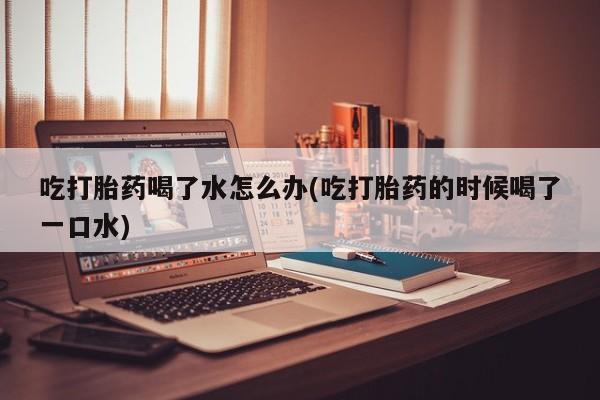 打胎药联系微信吃打胎药喝了水怎么办(吃打胎药的时候喝了一口水)