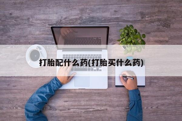 打胎药联系微信打胎配什么药(打胎买什么药)