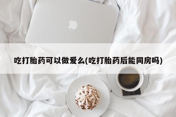打胎药联系微信吃打胎药可以做爱么(吃打胎药后能同房吗)