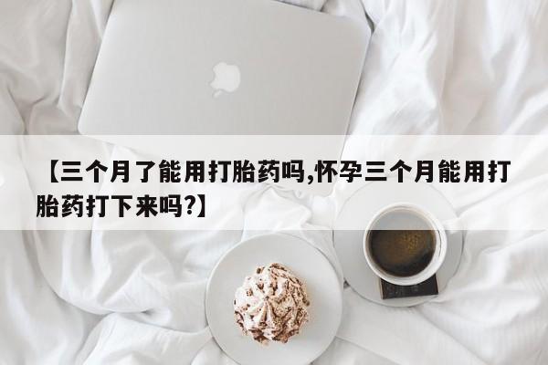 打胎药联系微信【三个月了能用打胎药吗,怀孕三个月能用打胎药打下来吗?】