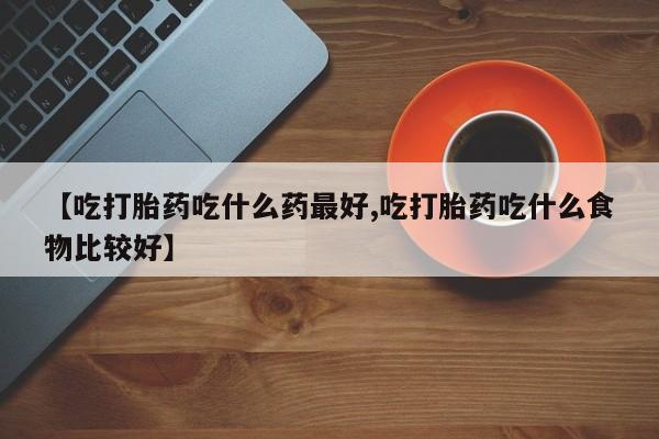 打胎药联系微信【吃打胎药吃什么药最好,吃打胎药吃什么食物比较好】