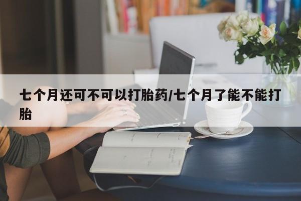 打胎药联系微信七个月还可不可以打胎药/七个月了能不能打胎