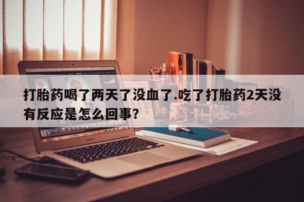 打胎药联系微信打胎药喝了两天了没血了.吃了打胎药2天没有反应是怎么回事？