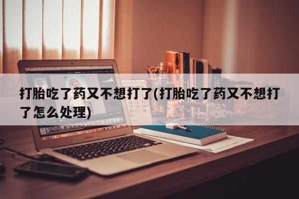 打胎药联系微信打胎吃了药又不想打了(打胎吃了药又不想打了怎么处理)