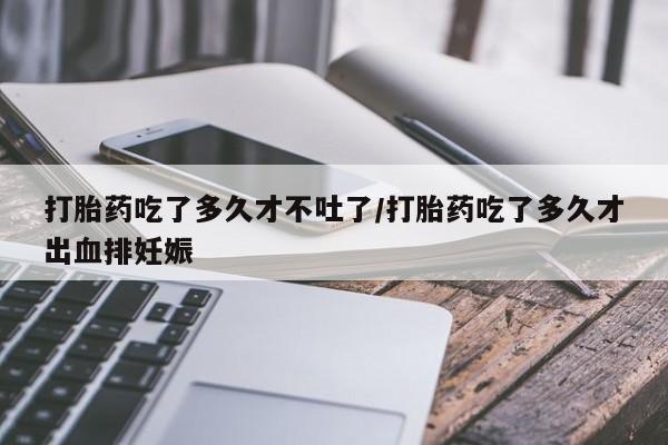 打胎药联系微信打胎药吃了多久才不吐了/打胎药吃了多久才出血排妊娠