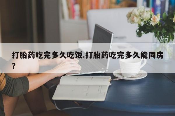打胎药联系微信打胎药吃完多久吃饭.打胎药吃完多久能同房？