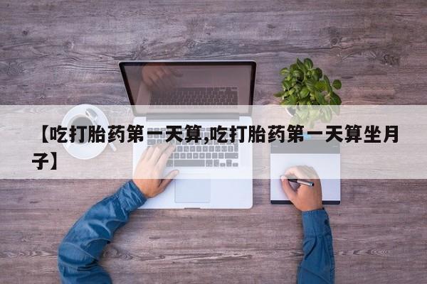 打胎药联系微信【吃打胎药第一天算,吃打胎药第一天算坐月子】