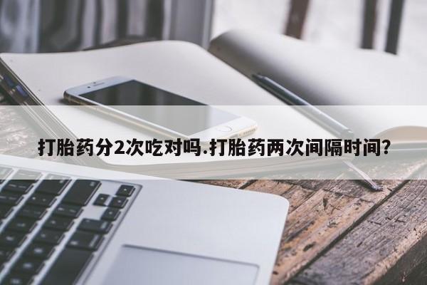 打胎药联系微信打胎药分2次吃对吗.打胎药两次间隔时间？
