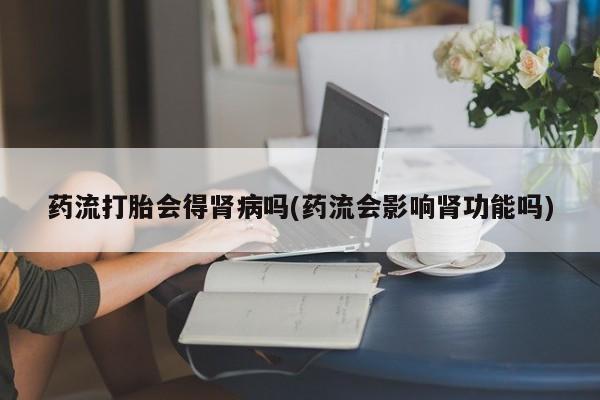 打胎药联系微信药流打胎会得肾病吗(药流会影响肾功能吗)