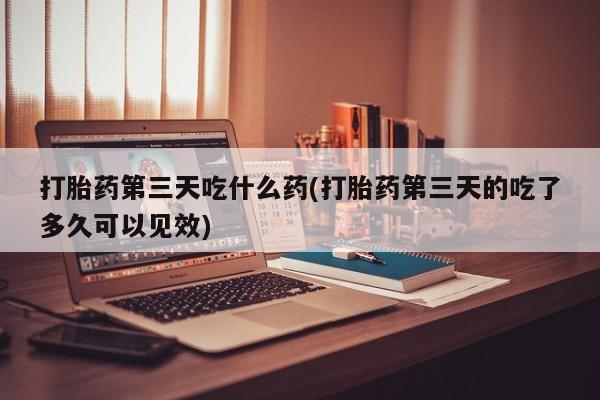 打胎药联系微信打胎药第三天吃什么药(打胎药第三天的吃了多久可以见效)