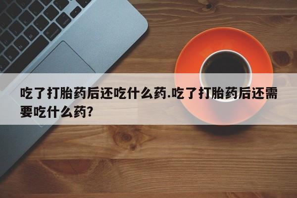 打胎药联系微信吃了打胎药后还吃什么药.吃了打胎药后还需要吃什么药？