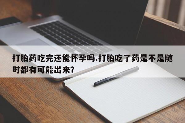 打胎药联系微信打胎药吃完还能怀孕吗.打胎吃了药是不是随时都有可能出来？