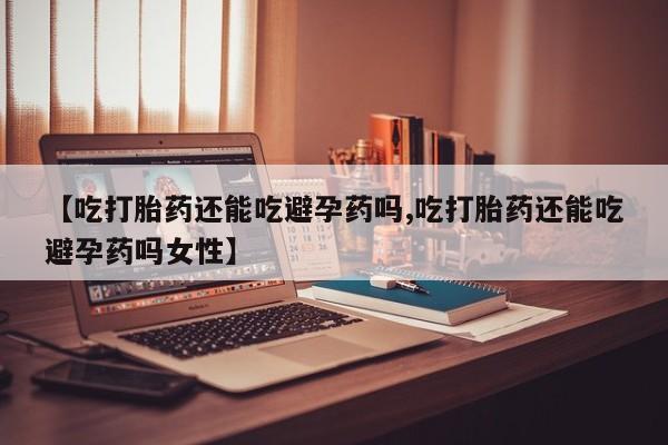 打胎药联系微信【吃打胎药还能吃避孕药吗,吃打胎药还能吃避孕药吗女性】