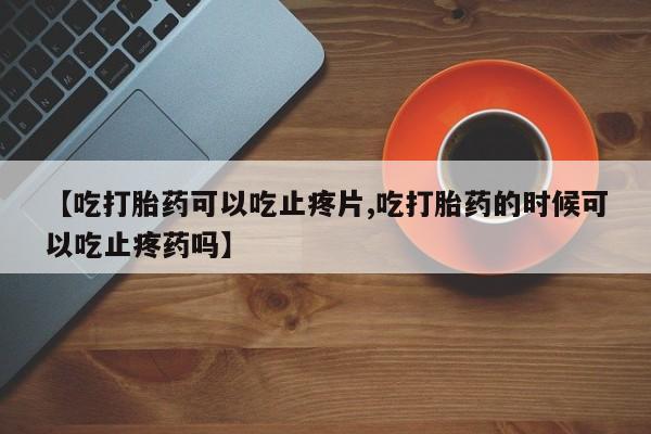 打胎药联系微信【吃打胎药可以吃止疼片,吃打胎药的时候可以吃止疼药吗】