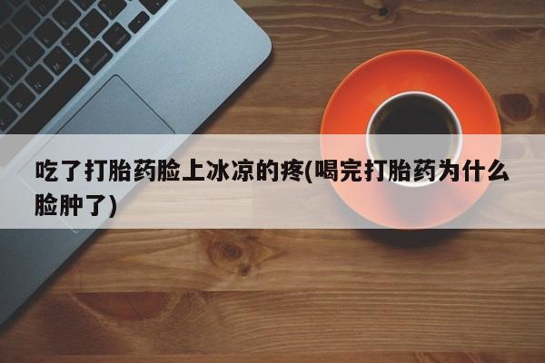 打胎药联系微信吃了打胎药脸上冰凉的疼(喝完打胎药为什么脸肿了)