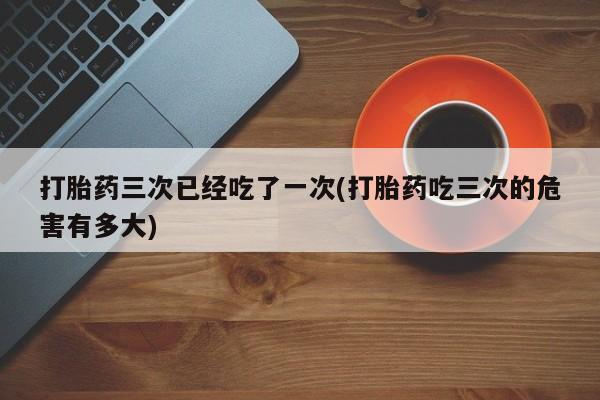打胎药联系微信打胎药三次已经吃了一次(打胎药吃三次的危害有多大)