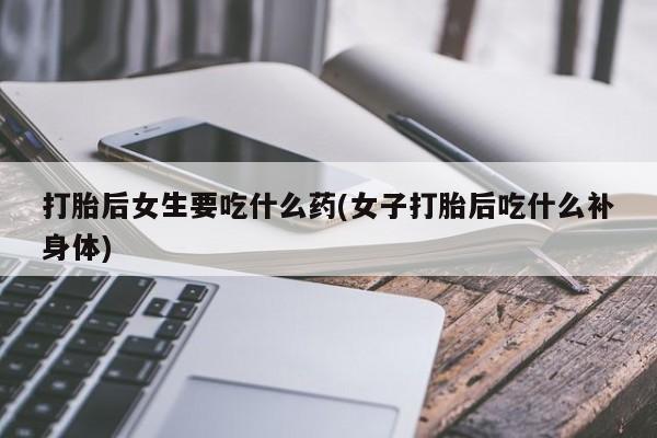打胎药联系微信打胎后女生要吃什么药(女子打胎后吃什么补身体)