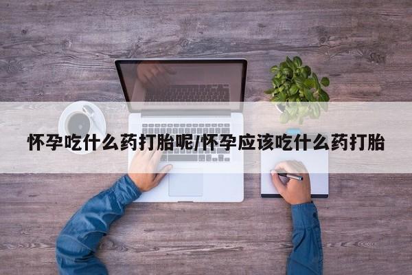 打胎药联系微信怀孕吃什么药打胎呢/怀孕应该吃什么药打胎