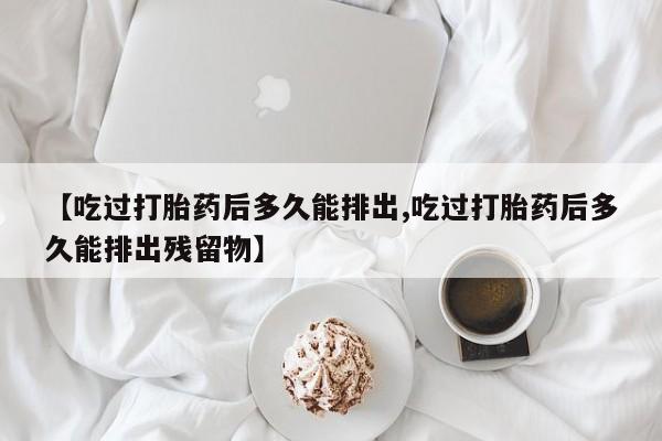 打胎药联系微信【吃过打胎药后多久能排出,吃过打胎药后多久能排出残留物】