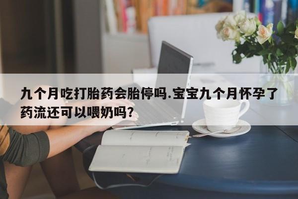 打胎药联系微信九个月吃打胎药会胎停吗.宝宝九个月怀孕了药流还可以喂奶吗？